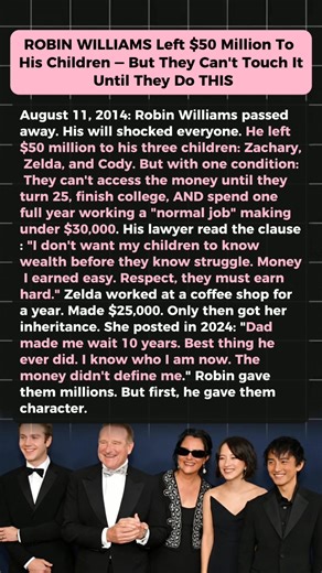 Robin Williams Left $50 Million to His Kids — But There Was One Condition August 11, 2014. Robin Williams passed away — and what he left behind surprised everyone. His children were named beneficiaries of a $50 million inheritance. But there was one condition. Robin didn’t want his kids to grow up defined by wealth. He wanted them to understand struggle, work, and self-worth before money ever entered their lives. Years later, his daughter shared how waiting changed her life. Working an ordinary 