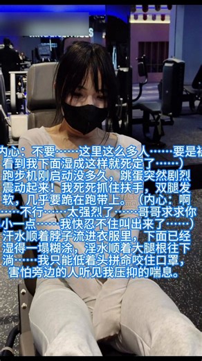 今天哥哥又逼我穿这套雪白超薄紧身衣来健身房……里面早就被他塞进了最大号的遥控跳蛋和一根又粗又长的假丁丁。我一进门就感觉下面被撑得满满的，每走一步假丁丁都在我体内轻轻顶撞，跳蛋也若有若无地摩擦着最敏感的地方……（内心：哥哥……求你了，这里人好多……我已经湿得内裤都贴在身上了……要是被人看到我下面这副淫荡样子，我真的没脸见人了……）刚站上跑步机，跳蛋突然开始低频震动。我赶紧抓住扶手，假装专心看屏幕，可双腿已经开始发软。（内心：啊……好麻……跳蛋在里面乱跳……好想夹紧大腿……不行不行，这里是公共健身房……我不能发出声音……） 随着速度加快，震动也越来越强，我咬着口罩下的嘴唇，汗水顺着脖子、胸口一直往下流，混着下面不停涌出的淫水，把白色紧身裤都浸湿了一小片……我好怕旁边跑步的人会闻到那股骚味……（内心：好羞耻……我明明是来健身的，为什么却像个被哥哥远程操控的性玩具……下面已经完全失控了……）换到腿部推蹬机坐下时，哥哥直接把跳蛋调到最高档！粗硬的假丁丁开始疯狂震颤顶撞我的最深处……我瞬间全身绷紧，双腿用力夹着机器，脚趾在鞋子里死死蜷缩。（内心：要死了要死了……太强烈了……假丁丁顶得我子宫都在发抖