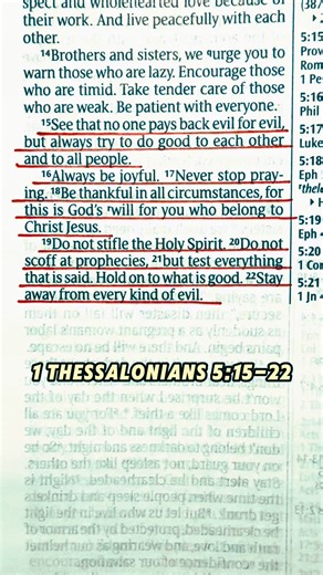See that no one pays back evil for evil, but always try to do good to each other and to all people. Always be joyful. Never stop praying. Be thankful in all circumstances, for this is God’s will for you who belong to Christ Jesus. Do not stifle the Holy Spirit. Do not scoff at prophecies, but test everything that is said. Hold on to what is good. Stay away from every kind of evil. 1 Thessalonians 5:15-22 New Living Translation #bibleverse #bibleverseoftheday #bible #christian #christianity #jesu
