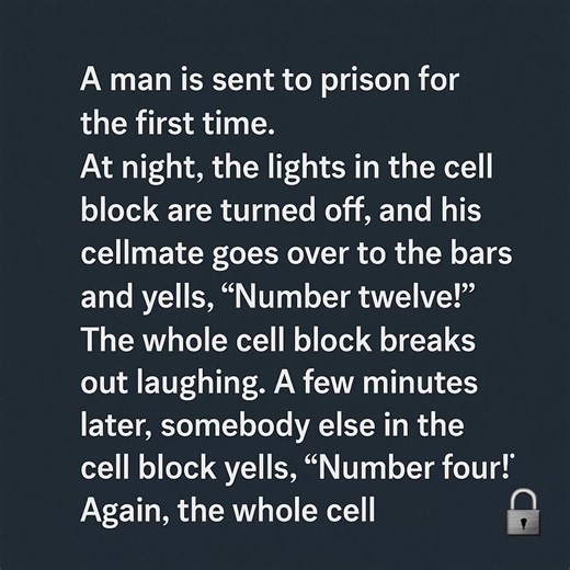 JOKE OF THE DAY: A man is sent to prison for the first time. At night, the lights in the cell block are turned off, and his cellmate goes over to the bars and yells, “Number twelve!” The whole cell block breaks out laughing. A few minutes later, somebody else in the cell block yells, “Number four!” Again, the whole cell block breaks out laughing. The new guy asks his cellmate what’s going on. “Well,” says the older prisoner, “we’ve all been in this prison for so long. We all know the same jokes.