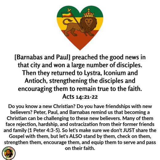 [Barnabas and Paull preached the good news in that city and won a large number of disciples. Then they returned to Lystra, Iconium and Antioch, strengthening the disciples and encouraging them to remain true to the faith. Acts 14:21-22 Do you know a new Christian? Do you have friendships with new believers? Peter, Paul, and Barnabas remind us that becoming a Christian can be challenging to these new believers. Many of them face rejection, hardship, and ostracization from their former friends and