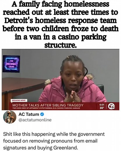 Truly devastating!! Tateona Williams, a certified nursing assistant and medical assistant, had been homeless for about three months and was preparing to start a new job when tragedy struck. Despite reaching out for help at least three times to Detroit’s homeless response team, her family never received the assistance they desperately needed. With nowhere else to go, they were forced to live in their van, parked in a casino parking structure. On a freezing night, the van ran out of gas, leaving t