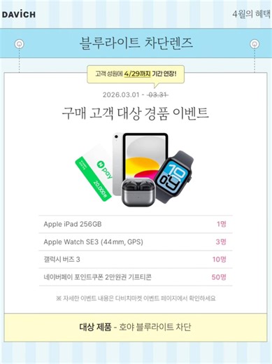 봄을 준비하는 새로운 선택 🌸DAVICH 4월 혜택🌸 새로운 계절이 시작되는 지금! 안경부터 콘택트렌즈까지 혜택과 함께 준비해보세요 4월 한 달, 놓치기 아쉬운 기회😍 1. 누진다초점 🌸 봄 맞이, 안경 바꾸는 타이밍 🌷 2026.04.01 ~ 04.30 누진다초점 렌즈 구매 고객 대상 이벤트 진행! 구매 고객에게 경품 혜택을 함께 드립니다 👉이벤트 페이지 바로가기: https://vo.la/FFkjFvC 2. 누진다초점 변색 🌞 햇빛 많아지는 계절, 하나로 간편하게 🌷 2026.04.01 ~ 06.30 하이브리드 변색렌즈 무료 업그레이드 제공 실내외 환경에 따라 색이 변하는 렌즈를 경험해보세요. 3. 블루라이트 차단 🌿 봄에도 계속되는 화면 사용, 준비는 지금 🌷 2026.03.01 ~ 04.29 블루라이트 차단 렌즈 구매 시 경품 이벤트 혜택 제공! 👉이벤트 페이지 바로가기: https://vo.la/FFkjFvC 4. 콘택트렌즈 체험 🌼 가벼워지는 계절, 