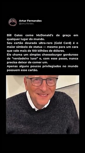 Você sabia que o Bill Gates come McDonald’s de graça em qualquer lugar do mundo? Ele tem uma raríssima “Gold Card”, um passe vitalício que dá refeições grátis em qualquer unidade da rede. Sim — o mesmo cara com mais de 100 bilhões de dólares pode simplesmente entrar no McDonald’s e pedir um cheeseburger sem pagar nada. O mais curioso é que ele já disse em entrevistas que considera um lanche simples do McDonald’s “um verdadeiro luxo”. E é justamente aí que está o poder dessa marca. O McDonald’s c