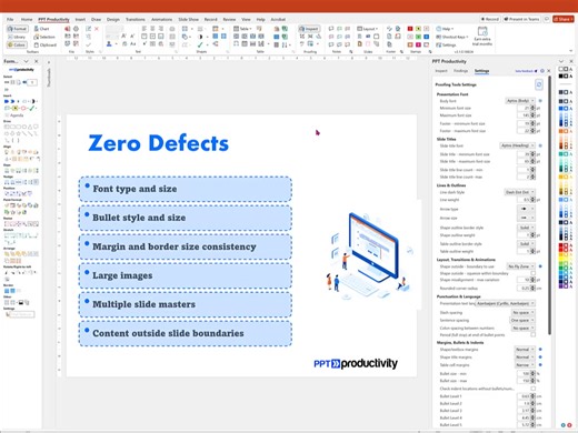 PPT Productivity's Proofing Tools features let you quickly refine PowerPoint presentations to tidy up formatting, brand alignment and spelling or punctuation errors. The Proofing Tools feature lets you check your presentation quickly. You can choose to auto fix, review or ignore the issues identified in the check. There is an option to check selected slides, or check entire PowerPoint presentations. PPT Productivity's Proofing tools for PowerPoint checks for: Font type and size Bullet style and 