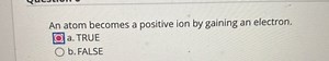 An atom becomes a positive ion by gaining an electron. □ a. TRUE b. FALSE