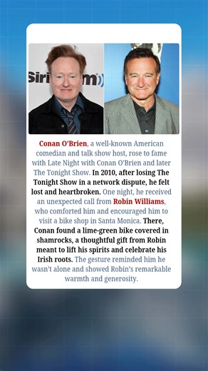 Conan O’Brien, a beloved American comedian and talk show host, gained fame through *Late Night with Conan O’Brien* and *The Tonight Show*. But in 2010, after losing *The Tonight Show* in a painful network dispute, he felt lost and heartbroken. One night, an unexpected call from Robin Williams changed everything. Robin comforted Conan, encouraged him to visit a bike shop in Santa Monica, and surprised him with a lime-green bike decorated with shamrocks — a nod to Conan’s Irish heritage. That simp