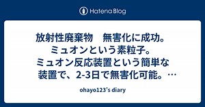 放射性廃棄物　無害化に成功。ミュオンという素粒子。ミュオン反応装置という簡単な装置で、2-3日で無害化可能。福島原発のデブリも無害化出来る。ミュオンを使って、いつ火山が噴火するかも把握出来る。 - ohayo123’s diary