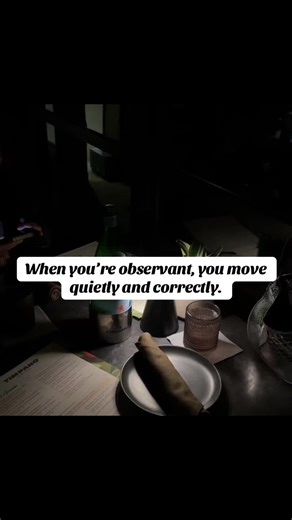 Being observant is a superpower that transforms the way you experience life, relationships, and success. When you cultivate observation skills, you start to see beyond words — into intentions, patterns, and truth. You learn not to react emotionally to noise, but instead to act with clarity and intention. Observant people understand the value of quiet confidence: they watch before they speak, assess before they commit, and choose based on behavior, not just promises. This mindset empowers you to 