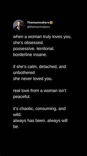 when a woman truly loves you, she’s obsessed. possessive. territorial. borderline insane. if she’s calm, detached, and unbothered she never loved you. real love from a woman isn’t peaceful. it’s chaotic, consuming, and wild. always has been. always will be. | Themanmakerx