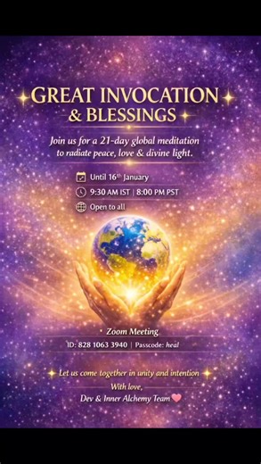Great Invocation and Blessings 💫💫 Starting today ✨ Join us online every day for a powerful meditation to bless the world with peace, love, and divine light. Let’s come together and make a difference through collective energy and intention. 🌟 For next 21 days - till 16th January ✨ Time: 9:30 am IST / 8pm PST Open for all Zoom Meeting: https://us05web.zoom.us/j/82810633940?pwd=1OyfaRRHNdzz5KKxvsPo04ShQErX8g.1 Meeting ID: 828 1063 3940 Passcode: heal What's app updates: https://chat.whatsapp.com