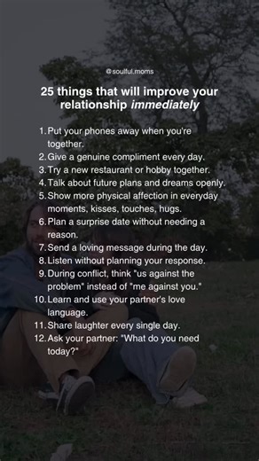 Pick one or two and start there👇🏼 13. Create a ritual that’s just yours. 14. Talk about fears and vulnerabilities. 15. Let old conflicts rest. 16. Prepare a small thoughtful gesture. 17. Hug for 20 seconds daily. 18. Ask a new question you’ve never asked before. 19. Plan quality time without distractions. 20. Hold hands more often. 21. Give a sincere compliment that goes deeper than appearance. 22. Look into each other’s eyes intentionally. 23. Speak your expectations clearly. 24. Choose under