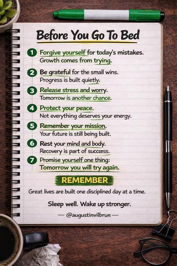 Before You Go to Bed – 7 Powerful Night Reminders for a Strong Mind What you tell yourself before you sleep shapes the person you become tomorrow. Most people end their day with stress, regret, or distractions. But strong minds end the day with reflection, gratitude, and discipline. These 7 night reminders will help you reset your mind, protect your peace, and stay focused on your mission. Remember: Great lives are not built in one day — they are built through small disciplined days repeated ove