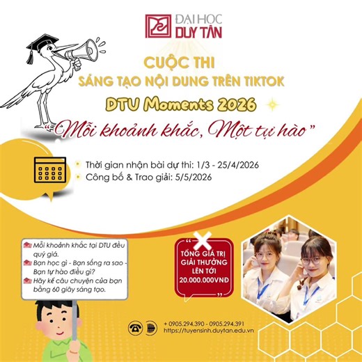 🤳🤳 CUỘC THI SÁNG TẠO TRÊN TIKTOK “DTU MOMENTS 2026 - MỖI KHOẢNH KHẮC, MỘT TỰ HÀO” 🌸Mỗi khoảnh khắc đáng nhớ từ những giờ học đầy cảm hứng, những giây phút cùng bạn bè “cháy” hết mình trong các hoạt động ngoại khóa đến những dấu mốc trưởng thành đáng tự hào trong HÀNH TRÌNH THANH XUÂN tại Đại học Duy Tân đều là những câu chuyện tuyệt đẹp để bạn lưu giữ và lan tỏa theo cách rất sáng tạo, rất riêng trên TikTok. 📱✨ Bạn đã sẵn sàng kể câu chuyện của mình chưa? Hãy để những khoảnh khắc đáng nhớ tạ