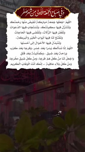 وَفِي صَبَاحِ الجُمُعَةِ الأُولَى مِنْ شَهْرِ صَفَر... اللَّهُمَّ اجْعَلْهَا جُمُعَةً مُبَارَكَةً تَفِيضُ مِنْهَا رَحْمَتُك وَتَتَنَزَّلُ فِيهَا سَكِينَتُكَ، وَتُسْتَجَابُ فِيهَا الدَّعَوَات وَتُغْفَرُ فِيهَا الزَّلَّاتُ، وَتُقْضَى فِيهَا الْحَاجَاتُ وَتَفْتَحُ لَنَا فِيهَا أَبْوَابَ الْخَيْرِ وَالْبَرَكَةِ، وَتَتَبَدَّلُ فِيهَا الأَحْوَالُ إِلَى أَحْسَنِهَا اللَّهُمَّ إِنَّا نَسْأَلُكَ يُسْرًا بَعْدَ عُسْرٍ، وَفَرَجًا بَعْدَ كَرْب وَرَاحَةً بَعْدَ ضِيق ، وَطُمَأْنِينَةً بَعْدَ قَلَقٍ وَاجْعَلْ 