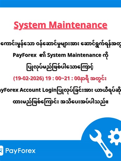 System Maintenanceအသိပေးအကြောင်းကြားခြင်း ပိုမိုကောင်းမွန်သော ဝန်ဆောင်မှုများပေးဆောင်နိုင်ရန်အတွက် PayForex ၏ System Maintenance ကို 19-02-2026 (Thursday) ည19:00 နာရီမှ 21:00 နာရီအထိ ပြုလုပ်သွားမည်ဖြစ်ပါသဖြင့် ထိုအချိန်အတွင်းတွင် PayForex ၏ငွေလွှဲAccount Login ဝင်ရောက်အသုံးပြုခြင်းကို ယာယီအသုံးပြု၍ရမည်မဟုတ်ကြောင်း လေးစားစွာ အသိပေးအကြောင်းကြားအပ်ပါသည်။ PayForexအသုံးပြုသူများအနေဖြင့် အဆင်မပြေမှုများ ပေါ်ပေါက်ခဲ့ပါက အနူးအညွတ်တောင်းပန်ကြောင်းနှင့် System Maintenanceပြီးဆုံးပါက ပုံမှန်အတိုင်းပြန်လည်အ
