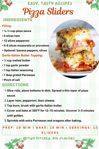 Pizza Sliders Pepperoni, ham, pizza sauce, and melty cheese—like a slice of pizza in every bite. Prep: 10 min | Bake: 15 min | Servings: 12 sliders Ingredients: Filling: • ½–¾ cup pizza sauce • 6 slices ham • 12 slices pepperoni • 6–8 slices mozzarella or provolone • Optional: banana peppers, olives Garlic-Italian Butter Topping: • ½ cup melted butter • 1 tsp garlic powder • 1 tsp Italian seasoning • 1 tbsp grated Parmesan • Pinch of salt Instructions: Slice rolls, place bottoms in dish. Spread 