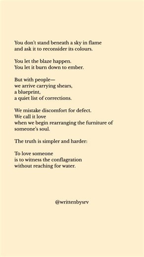 Sourav Thakyal on Instagram: "You don’t stand beneath a sky in flame and ask it to reconsider its colours. You let the blaze happen. You let it burn down to ember. But with people-we arrive carrying shears, a blueprint, a quiet list of corrections. We mistake discomfort for defect. We call it love when we begin rearranging the furniture of someone’s soul. The truth is simpler and harder: To love someone is to witness the conflagration without reaching for water."