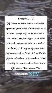 Hebrews 12:1-2 [1] Therefore, since we are surrounded by such a great cloud of witnesses, let us throw off everything that hinders and the sin that so easily entangles. And let us run with perseverance the race marked out for us, [2] fixing our eyes on Jesus, the pioneer and perfecter of faith. For the joy set before him he endured the cross, scorning its shame, and sat down at the right hand of the throne of God. | English Bible - Gospel