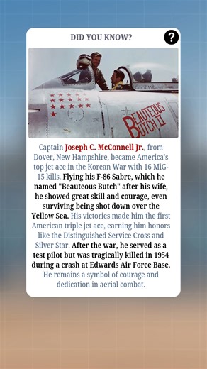 Captain Joseph C. McConnell Jr., from Dover, New Hampshire, became America’s top jet ace during the Korean War with 16 confirmed MiG-15 kills. Flying his F-86 Sabre, which he lovingly named "Beauteous Butch" after his wife, he displayed incredible skill and courage, even surviving being shot down over the Yellow Sea. His victories made him the first American triple jet ace and earned him high honors, including the Distinguished Service Cross and Silver Star. After the war, McConnell served as a 