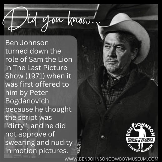 Ben Johnson turned down the role of Sam the Lion in The Last Picture Show (1971) when it was first offered to him by Peter Bogdanovich because he thought the script was "dirty", and he did not approve of swearing and nudity in motion pictures. Bogdanovich appealed to John Ford, who got Johnson to change his mind as a favor to him. With the permission of Bogdanovich, Johnson rewrote his role with the offensive words removed. Johnson went on to win a Best Supporting Actor Oscar for playing the rol