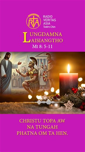 Catholic Nisim Lungdamna Laisiangtho. Advent Nipi Kaal (1) Na. 1.12.2025 (Mon) ***** Matthew 8:5-11 5. Capernaum* khuapi ah Jesu a tun ciangin galkap za khat ukpa khat ama kiangah hong pai a, 6. “Topa aw, ka nasempa khat a pum zawin inn ah lumcip-a a gim mahmah hi,” a ci hi. 7. Tua ciangin Jesu in ama kiangah, “Kei hong pai-in amah ka damsak ding hi,” a ci hi. 8. Galkap za khat ukpa in, “Topa aw, ka inn sungah nong lut dingin ka kilawm kei hi. Ahi zongin na kam bekin thu hong pia lecin ka nasemp