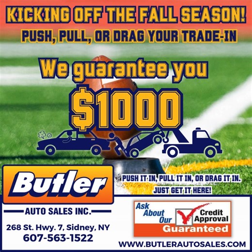 🚗🍂 🏈 Kick Off the Fall Season with Butler Auto Sales! Push it, pull it, or drag it in — we guarantee you $1000 for your trade-in! No matter the condition, just get it here and drive away with a deal you’ll love. ✅ Guaranteed Credit Approval ✅ Huge Selection of Vehicles ✅ Friendly Local Service Located at 268 St. Hwy. 7, Sidney, NY. Give us a call at 607-563-1522, stop in, or visit our website at butlerautosales.com. 👉 Don’t miss out — send us a message or stop in today and let’s get you roll
