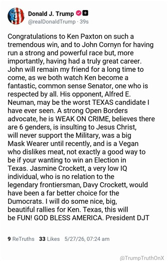 Congratulations to Ken Paxton on such a tremendous win, and to John Cornyn for having run a strong and powerful race but, more importantly, having had a truly great career. John will remain my friend for a long time to come, as we both watch Ken become a fantastic, common sense Senator, one who is respected by all. His opponent, Alfred E. Neuman, may be the worst TEXAS candidate I have ever seen. A strong Open Borders advocate, he is WEAK ON CRIME, believes there are 6 genders, is insulting to J
