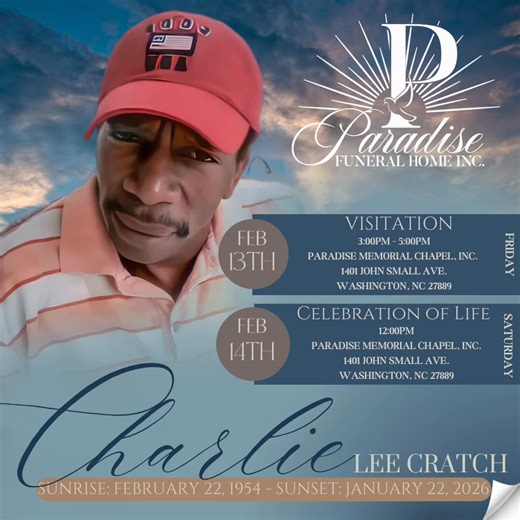 Final Arrangements For: Charlie Lee Cratch Service information can be found at: https://www.pfhinc.com/obituaries/Charlie-Lee-Cratch?obId=47079504 Visitation Friday, February 13, 2026 3:00PM - 5:00PM Paradise Memorial Chapel, Inc. - Washington 1401 John Small Ave. Washington, NC 27889 Celebration of Life Saturday, February 14, 2026 12:00PM Paradise Memorial Chapel, Inc. - Washington 1401 John Small Ave. Washington, NC 27889 Final Resting Place Oakdale Cemetery 180 E 15th Street Washington, NC 27