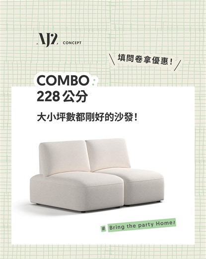 COMBO 228 公分，大小坪數恰到好處！填寫問卷搶先預約體驗享超早鳥優惠！ >> https://aj2.tw/超早鳥優惠預約體驗中 AJ2 全新款沙發 COMBO，搭配 288 公分沙發尺寸，不論是小坪數或大坪數，都是進可攻退可守的最佳尺寸選擇。 特別推薦給 2-3 人的小家庭，可擴充的模組化設計，未來有新的成員或者搬到大空間都可以持續增加座椅。 ⊳⊳⊳ COMBO，新生活最佳組合技 ⊲⊲⊲ ✦ 228 公分，適用各種空間大小的尺寸！ ✦ 低矮背設計，開啟空間視覺餘裕！ ✦ 兩段式背靠，提供多元坐感姿勢 ✦ 模組化功能，移動擴充座位超方便！ COMBO 沙發募資正式上線前，想邀請你為我們填寫問卷，並搶先參與專場體驗會！ 除了可以獲得超早鳥優惠方案，凡完成問卷與體驗的朋友，我們將抽出一位，送你一張全新款 200 公分的 Combo 沙發！ 立即填問卷拿優惠🔥 https://aj2.tw/超早鳥優惠預約體驗中 | AJ2 愛家概念