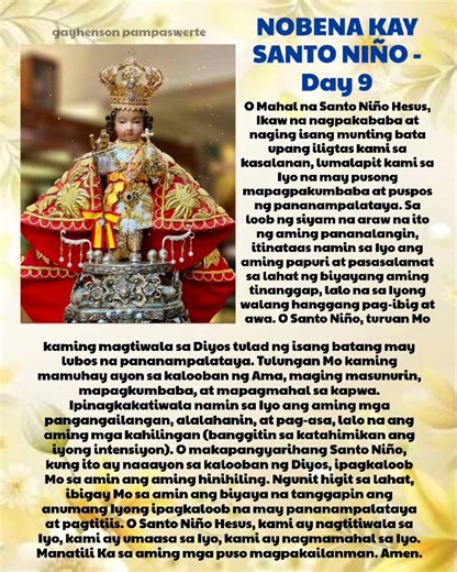 IKASIYAM NA ARAW Nobena kay Hesus Santo Niño Panimulang Panalangin: Sa ngalan ng Ama, at ng Anak, at ng Espiritu Santo. Amen. O Mahal na Santo Niño Hesus, Ikaw na nagpakababa at naging isang munting bata upang iligtas kami sa kasalanan, lumalapit kami sa Iyo na may pusong mapagpakumbaba at puspos ng pananampalataya. Sa loob ng siyam na araw na ito ng aming pananalangin, itinataas namin sa Iyo ang aming papuri at pasasalamat sa lahat ng biyayang aming tinanggap, lalo na sa Iyong walang hanggang p