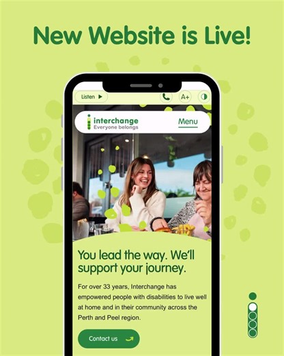 The new Interchange WA website is live! And it’s more than a new look, it loads up with features to make accessing our services easier than ever. This includes: - High contrast mode - Adjustable font size - Advanced filtering for SIL, SDA and Host Accommodations. - New forms for whistleblowers and feedback. - A streamlined page for referrers. - Updated information about all our services. New stories and blog posts about our customers, employees, and accomplishments. Ready to take a look? The add