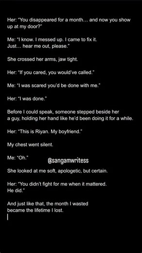 Her: “You disappeared for a month… and now you show up at my door?” Me: “I know. I messed up. I came to fix it. Just… hear me out, please.” She crossed her arms, jaw tight. Her: “If you cared, you would’ve called.” Me: “I was scared you’d be done with me.” Her: “I was done.” Before I could speak, someone stepped beside her— a guy, holding her hand like he’d been doing it for a while. Her: “This is Riyan. My boyfriend.” My chest went silent. Me: “Oh.” She looked at me—soft, apologetic, but certai