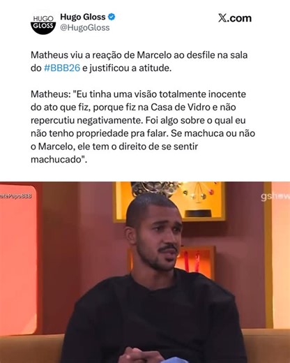 Hugo Gloss on Instagram: "Matheus viu a reação de Marcelo ao desfile na sala do #BBB26 e justificou a atitude: “Não sabia que tinha sido o Marcelo atingido. Sim, eu tinha uma visão totalmente inocente do ato que fiz, porque fiz na Casa de Vidro e não repercutiu negativamente. Foi algo sobre o qual eu não tenho propriedade pra falar. Se machuca ou não o Marcelo, ele tem o direito de se sentir machucado. O Breno me explicou de uma maneira que eu compreendi, e ele não se sentiu afetado, mas poderia