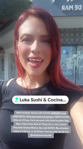 Work location January 28 of 2026 @МИД России @INTERPOL @Ayudamos a los refugiados ENERO 28 DEL 2026 at 1:57 pm. I'm in my work Luka Sushi location Olas Altas. Paseo Olas Altas # 11 Dep. No. 6. Col. Centro Mazatlán Sinaloa México Zip code 82000. My schedule today is 2:00 pm. to 10:00 pm. from my only one tik Tok @natasharomanovah