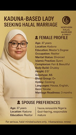 Age: 37 years Location: Kaduna Education: Master’s Degree Occupation: Realtor Marital Status: Divorced Islamic Practice: Sunni Complexion: Fair & Beautiful Body Build: Chubby Height: 5'5" Genotype: AS Blood Group: O Hobby: Cooking Languages: Hausa, English, Basic Yoruba Marriage Readiness: 3 months 💍 SPOUSE PREFERENCES Age Range: 40–55 Education: Educated Occupation: Business Owner or Public Servant Tribe: Hausa, Fulani, Kanuri, or Yoruba Religion: Sunni Muslim Body Build: Average Location: Wit