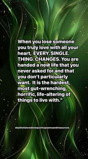 When you lose someone you truly love with all your heart, EVERY. SINGLE. THING. CHANGES. You are handed a new life that you never asked for and that you don't particularly want. It is the hardest, most gut-wrenching, horrific, life-altering of things to live with." | Death of a Loved one; Quotes, Poems, and Resources
