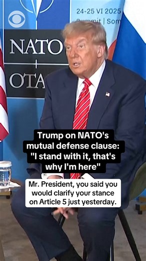 President Trump to reporter asking him to clarify his stance on NATO's mutual defense clause, known as Article 5 of the NATO founding treaty: "I stand with it, that's why I'm here. If I didn't stand with it, I wouldn't be here." The comments come a day after telling reporters on Air Force One en route to the NATO summit that there are "number definitions of Article 5" and "I'm committed to being their friends." NATO members are bound to back each other militarily in the face of any aggression un