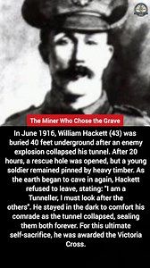 In June 1916, William Hackett (43) was buried 40 feet underground in France after an enemy explosion collapsed his tunnel. After 20 hours, rescuers broke through, but one young soldier remained pinned by heavy timber. Though the earth was groaning and about to cave in again, Hackett refused to leave the injured man behind, telling rescuers: "I am a Tunneller, I must look after the others." He stayed in the crumbling dark to comfort his comrade as the tunnel collapsed a second time, sealing them 