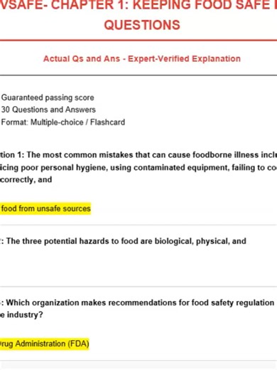 SERVSAFE- CHAPTER 1: KEEPING FOOD SAFE EXAM QUESTIONS Actual Qs and Ans - Expert-Verified Explanation -Guaranteed passing score -30 Questions and Answers -Format: Multiple-choice / Flashcard Question 1: The most common mistakes that can cause foodborne illness include practicing poor personal hygiene, using contaminated equipment, failing to cook and hold food correctly, and Answer: purchasing food from unsafe sources Question 2: The three potential hazards to food are biological, physical, and 