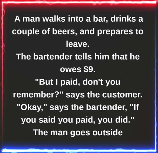 JOKE OF THE DAY: A man walks into a bar, drinks a couple of beers, and prepares to leave. The bartender tells him that he owes $9. "But I paid, don't you remember?" says the customer. "Okay," says the bartender, "If you said you paid, you did." The man goes outside and tells the first person he sees that the bartender can't keep track of whether his customers have paid or not. The second man walks in, orders a couple of beers, and later pulls the same stunt. The bartender replies, "OK, if you sa