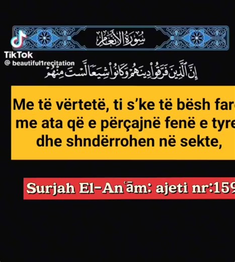 #kuran #sunnet #dua #namaz #hadith Me të vërtetë, ti s’ke të bësh fare me ata që e përçajnë fenë e tyre dhe shndërrohen në sekte, Te Allahu është puna e tyre e pastaj Ai do t’u tregojë çfarë patën punuar. Surjah El-Anʿām: ajeti nr:159