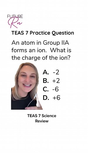 TEAS 7 Chemistry! You would likely NOT get a periodic table for this question. So you need to understand what the group number represents. The group number that is labeled with the letter A tells you how many valence electrons an atom has. So, in this case, we are in group 2, so the atom has two valence electrons. If the atom were to form an ion, it would lose those two electrons instead of trying to gain six electrons. Therefore, this ion would have a 2 charge. #at#atiteast#atiteas7e#teas7e#tea
