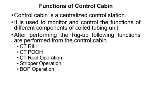 Coiled Tubing Unit Control Cabin Functions of control cabin Control cabin is a centralized control station. It is used to monitor and control the functions of different components of coiled tubing unit. After performing the Rig-up following functions are performed from the control cabin. *CT RIH *CT POOH *CT Reel Operation *Stripper Operation *BOP Operation Instruments and Controls Different types of gauges, controls and data acquisition systems are installed in control cabin. Classifications of