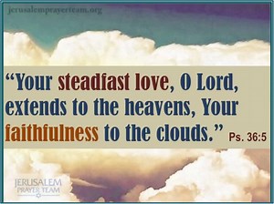 "Your steadfast love, O Lord, extends to the heavens, Your faithfulness to the clouds." -Psalm 36:5 "Let the weak say I am strong." "Let the redeemed for the Lord say so." -Psalm 107:2 "Fight the good fight of the faith." -1Timothy 6:12 The Lord Himself will fight for you. Just stay calm." -Exodus 14:14 "Call to Me, and I will answer you, and show you great and mighty things, which you do not know." -Jeremiah 33:3 | Jerusalem Prayer Team