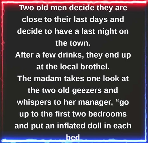 JOKE OF THE DAY: Two old men decide they are close to their last days and decide to have a last night on the town . After a few drinks, they end up at the local brothel. The madam takes one look at the two old geezers and whispers to her manager, “go up to the first two bedrooms and put an inflated doll in each bed. These two are so old and drunk, i’m not wasting two of my girls on them. They won’t know the difference.” The manager does as she is told and the two old men go upstairs and take car