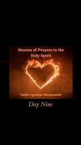 Novena of Prayers to the Holy Spirit 🕊️🔥❤️🙏✝️ Day 9 - New Life in the Holy Spirit Prayer – Father Ignatius Mazanowski Holy Spirit, I desire the new life that comes thru completely surrendering to You. Holy Spirit, I want to follow You. Please lead me to God’s plan & purpose for me. Holy Spirit, I want to hear Your voice in my heart and in Prayer. Holy Spirit, speak to me through Your living Word in the Bible. Holy Spirit, open my heart to love as You love and forgive as You call me to forgive