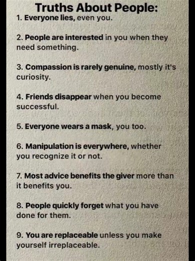 10 Dark Truths About People:👇 1. Everyone lies, even you. 2. People are interested in you when they need something. 3. Compassion is rarely genuine, mostly it's curiosity. 4. Friends disappear when you become successful. 5. Everyone wears a mask, you too. 6. Manipulation is everywhere, whether you recognize it or not. 7. Most advice benefits the giver more than it benefits you. 8. People quickly forget what you have done for them. 9. You are replaceable unless you make yourself irreplaceable. 1
