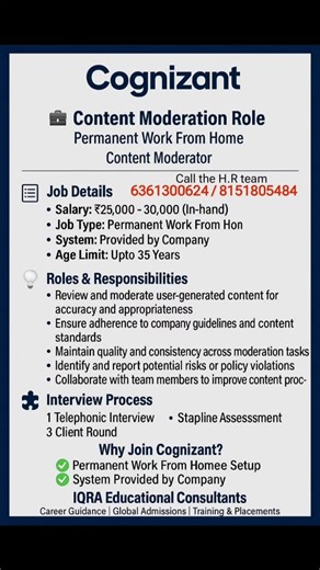 IQRA EDUCATIONAL CONSULTANTS on Instagram: "💼 Cognizant – Content Moderation Role Location: Permanent Work From Home Position: Content Moderator --- 📋 Job Details Salary: ₹25,000 – ₹30,000 (In-hand) Job Type: Permanent Work From Home System: Provided by Company Age Limit: Up to 35 Years --- 🧠 Roles & Responsibilities Review and moderate user-generated content for accuracy and appropriateness Ensure adherence to company guidelines and content standards Maintain quality and