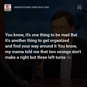 Back in 2012, Bill Moyers invited Hightower to be on his much beloved-- and much-missed-- PBS show. They covered so much ground together that applies to today’s politics that we thought our subscribers would enjoy revisiting this moment in time with us. Read and listen here: | Jim Hightower